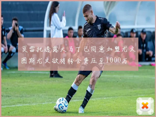 莫雷托透露大马丁已同意加盟尤文图斯尤文欲将转会费压至1000万