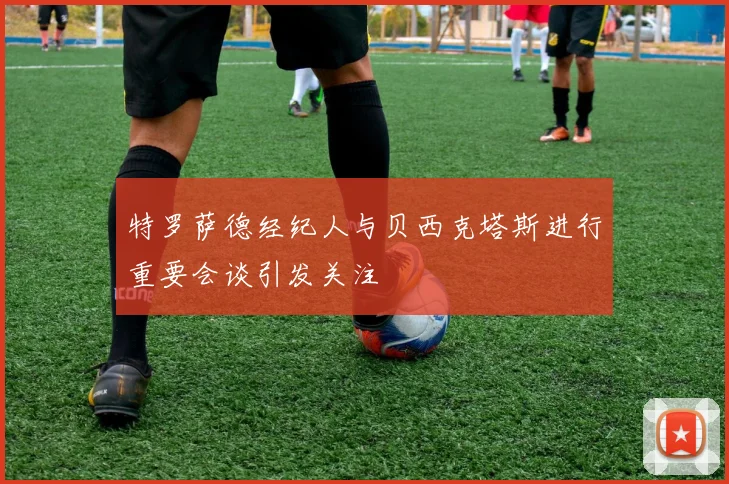 特罗萨德经纪人与贝西克塔斯进行重要会谈引发关注