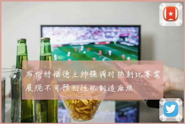 布伦特福德主帅强调对热刺比赛需展现不可预测性以制造麻烦