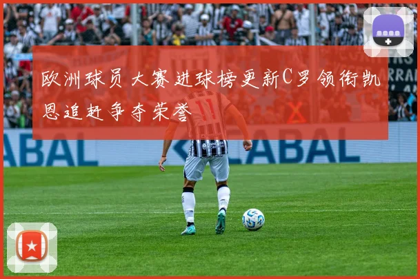 欧洲球员大赛进球榜更新C罗领衔凯恩追赶争夺荣誉