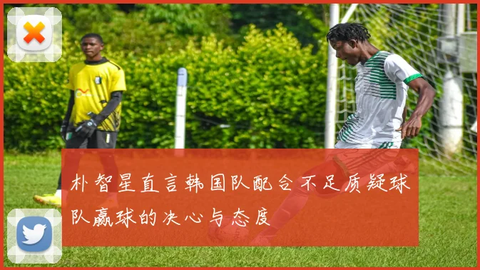 朴智星直言韩国队配合不足质疑球队赢球的决心与态度