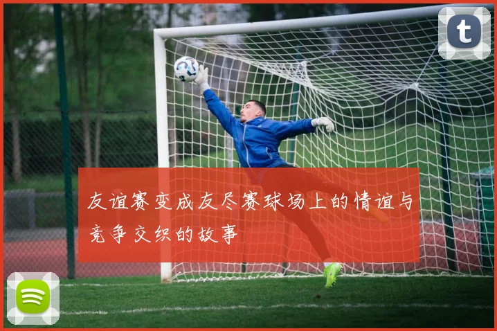 友谊赛变成友尽赛球场上的情谊与竞争交织的故事