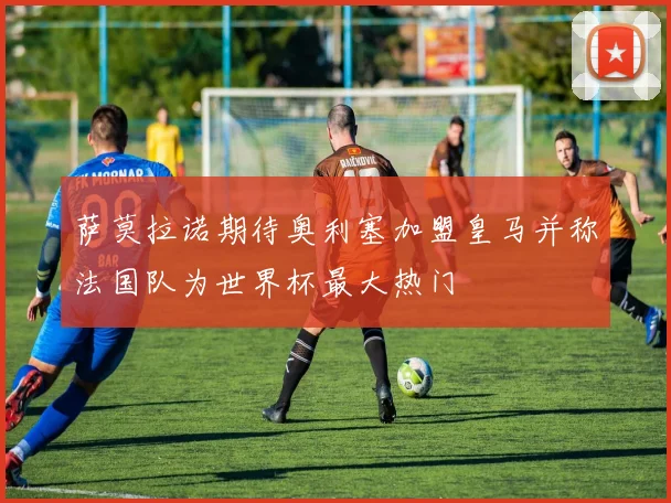 萨莫拉诺期待奥利塞加盟皇马并称法国队为世界杯最大热门