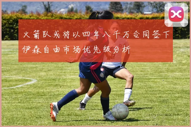 火箭队或将以四年八千万合同签下伊森自由市场优先级分析