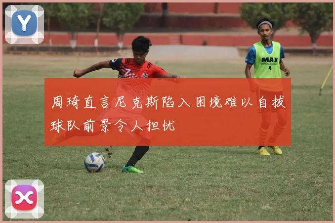 周琦直言尼克斯陷入困境难以自拔球队前景令人担忧