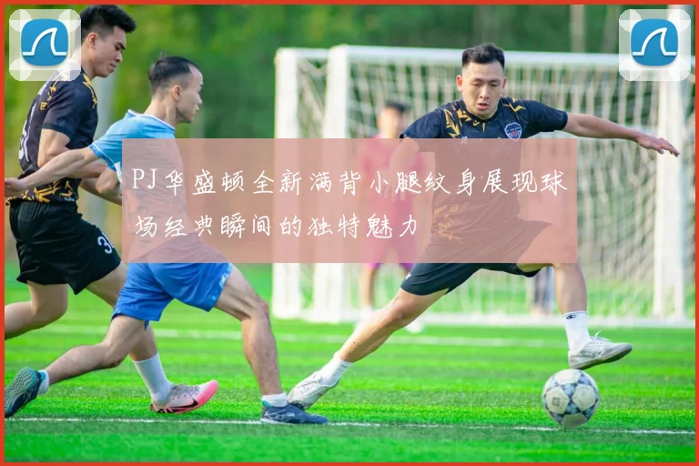 PJ华盛顿全新满背小腿纹身展现球场经典瞬间的独特魅力