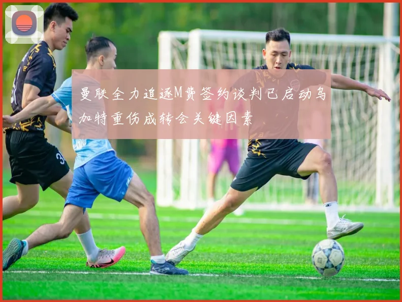 曼联全力追逐M费签约谈判已启动乌加特重伤成转会关键因素