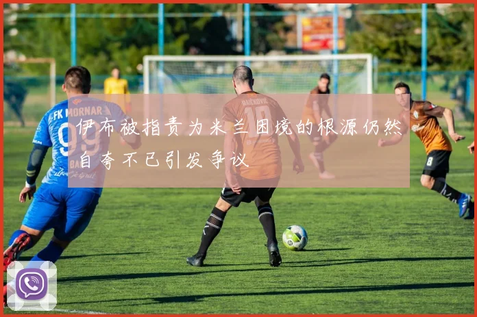 伊布被指责为米兰困境的根源仍然自夸不已引发争议