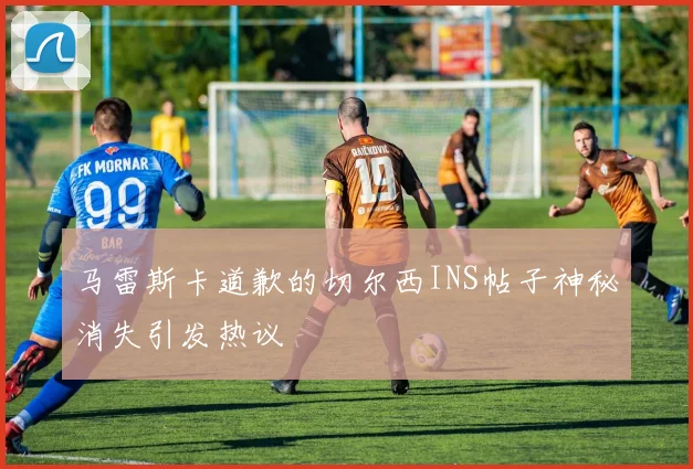 马雷斯卡道歉的切尔西INS帖子神秘消失引发热议