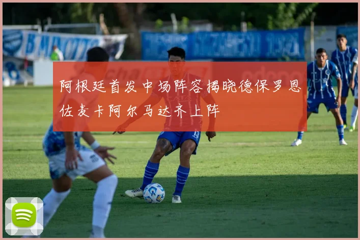 阿根廷首发中场阵容揭晓德保罗恩佐麦卡阿尔马达齐上阵