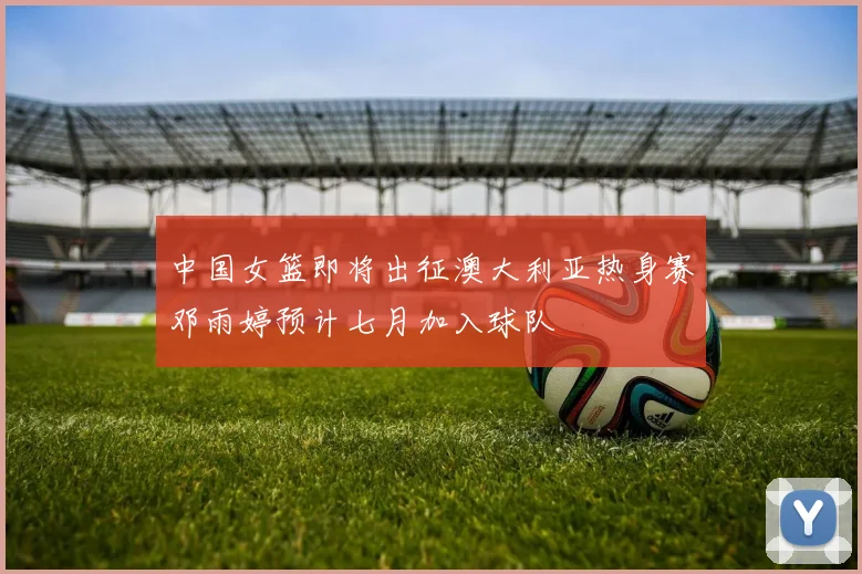 中国女篮即将出征澳大利亚热身赛邓雨婷预计七月加入球队