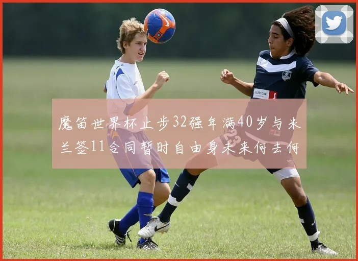 魔笛世界杯止步32强年满40岁与米兰签11合同暂时自由身未来何去何从