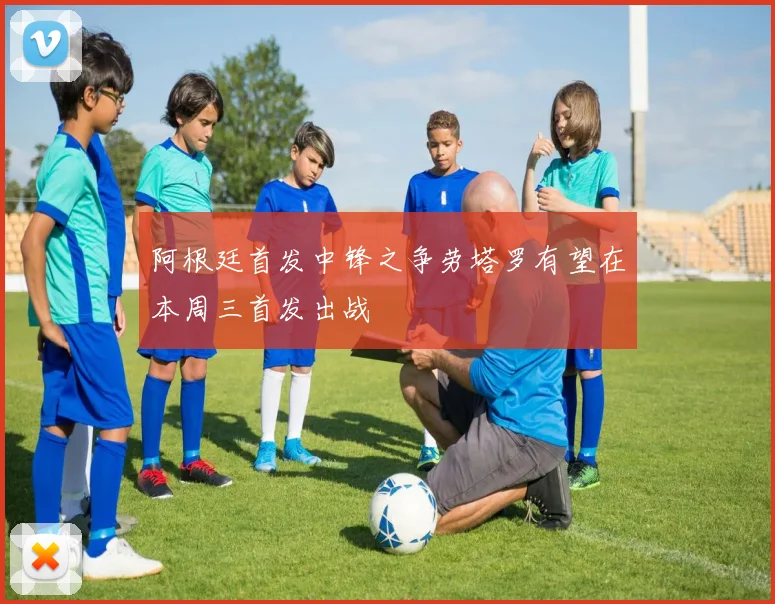 阿根廷首发中锋之争劳塔罗有望在本周三首发出战