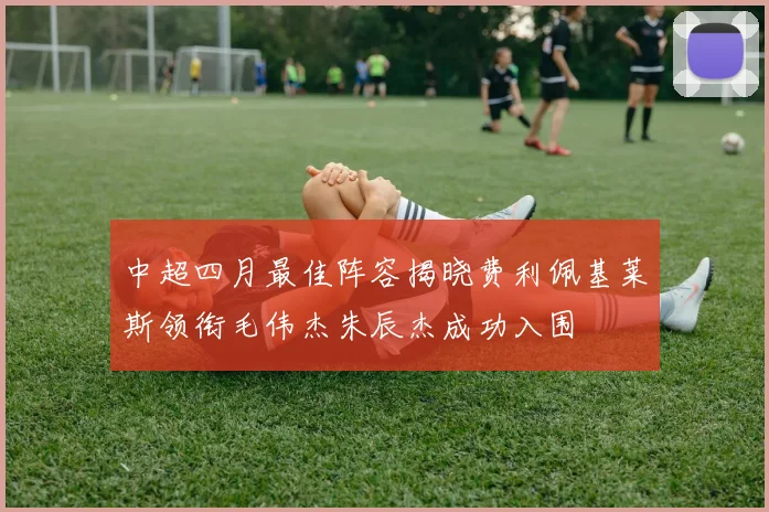 中超四月最佳阵容揭晓费利佩基莱斯领衔毛伟杰朱辰杰成功入围