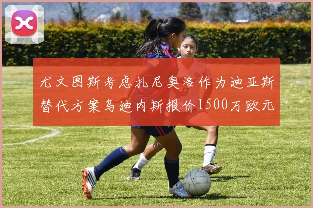 尤文图斯考虑扎尼奥洛作为迪亚斯替代方案乌迪内斯报价1500万欧元起步