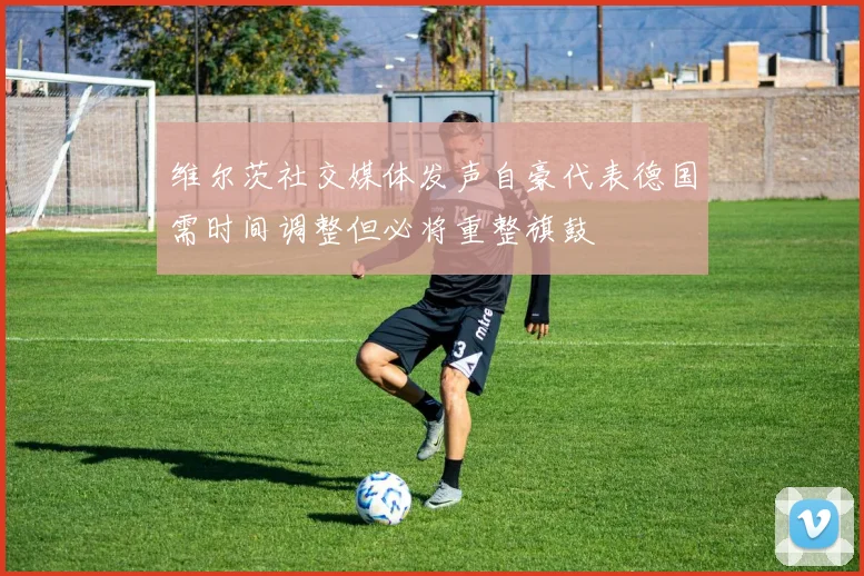 维尔茨社交媒体发声自豪代表德国需时间调整但必将重整旗鼓